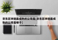 京东区块链最成熟的公司是[京东区块链最成熟的公司是哪个]