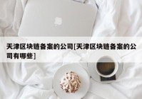 天津区块链备案的公司[天津区块链备案的公司有哪些]